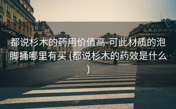都说杉木的药用价值高-可此材质的泡脚捅哪里有买 (都说杉木的药效是什么)