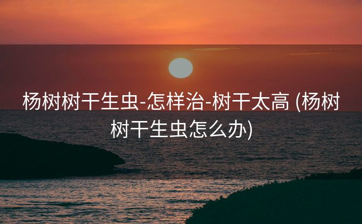 杨树树干生虫-怎样治-树干太高 (杨树树干生虫怎么办)