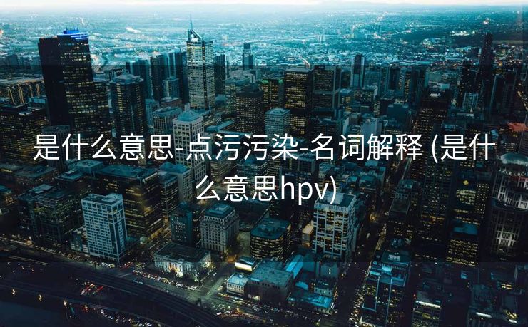 是什么意思-点污污染-名词解释 (是什么意思hpv)