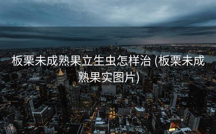 板栗未成熟果立生虫怎样治 (板栗未成熟果实图片)
