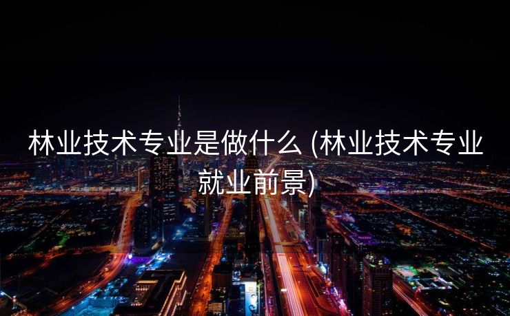 林业技术专业是做什么 (林业技术专业就业前景)