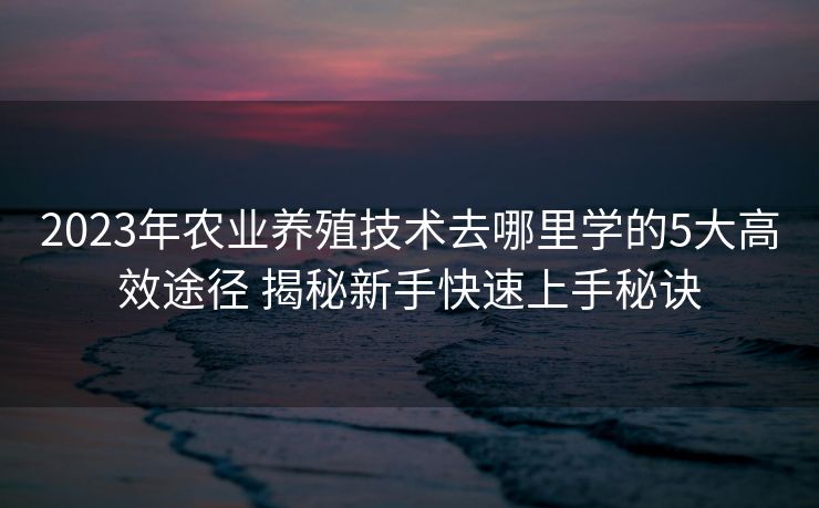 2023年农业养殖技术去哪里学的5大高效途径 揭秘新手快速上手秘诀
