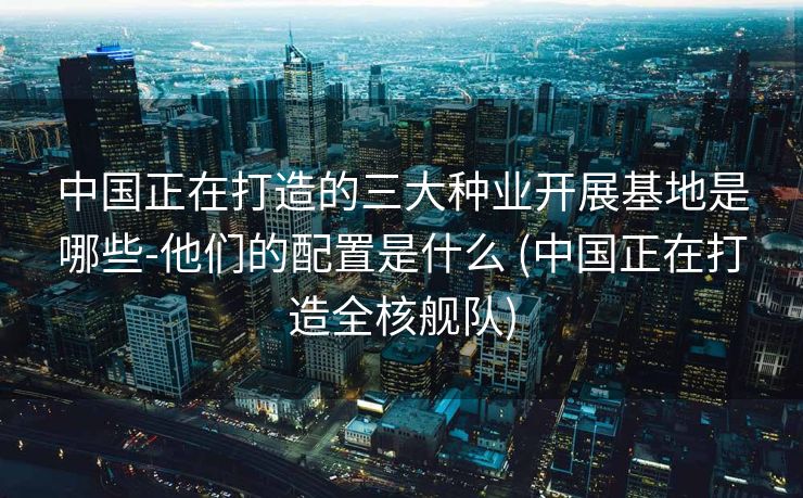 中国正在打造的三大种业开展基地是哪些-他们的配置是什么 (中国正在打造全核舰队)