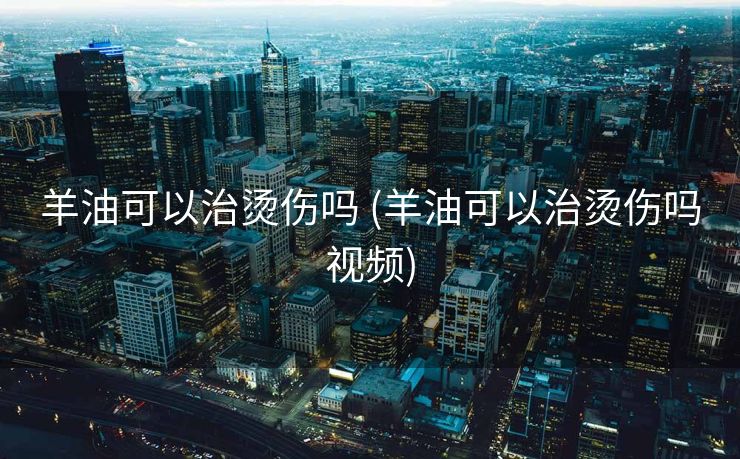 羊油可以治烫伤吗 (羊油可以治烫伤吗视频)