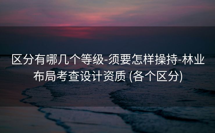 区分有哪几个等级-须要怎样操持-林业布局考查设计资质 (各个区分)