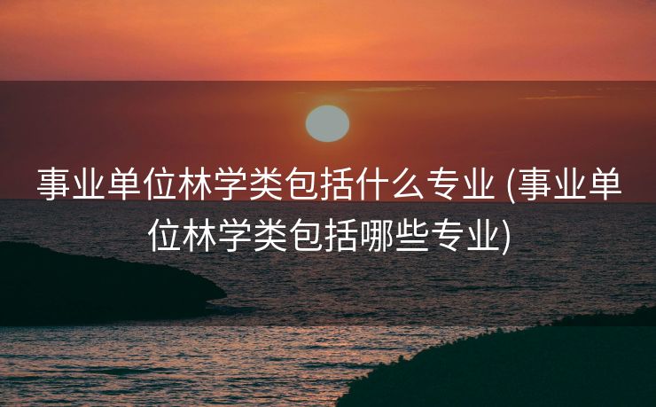 事业单位林学类包括什么专业 (事业单位林学类包括哪些专业)