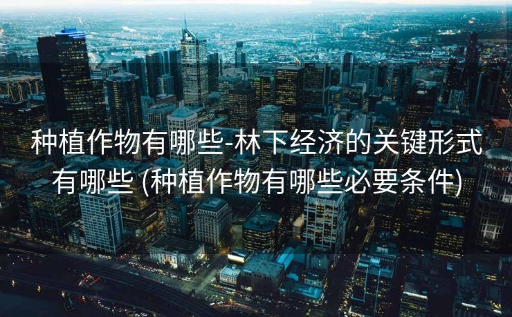 种植作物有哪些-林下经济的关键形式有哪些 (种植作物有哪些必要条件)
