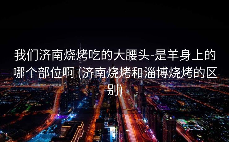 我们济南烧烤吃的大腰头-是羊身上的哪个部位啊 (济南烧烤和淄博烧烤的区别)