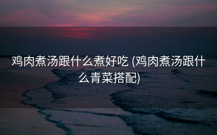 鸡肉煮汤跟什么煮好吃 (鸡肉煮汤跟什么青菜搭配)