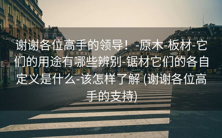 谢谢各位高手的领导！-原木-板材-它们的用途有哪些辨别-锯材它们的各自定义是什么-该怎样了解 (谢谢各位高手的支持)