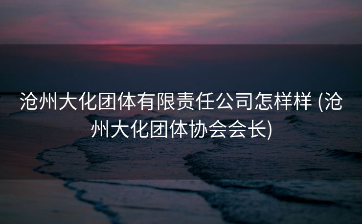 沧州大化团体有限责任公司怎样样 (沧州大化团体协会会长)