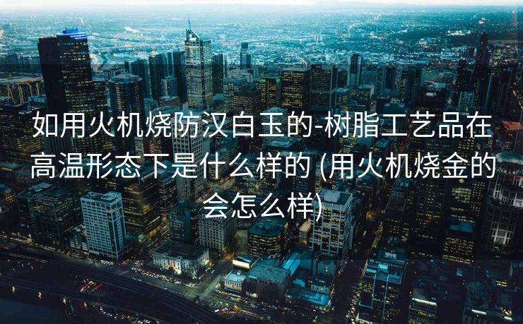 如用火机烧防汉白玉的-树脂工艺品在高温形态下是什么样的 (用火机烧金的会怎么样)