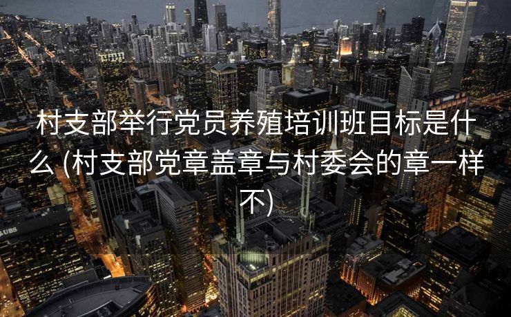 村支部举行党员养殖培训班目标是什么 (村支部党章盖章与村委会的章一样不)