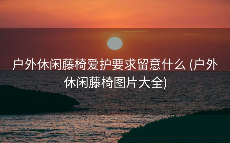 户外休闲藤椅爱护要求留意什么 (户外休闲藤椅图片大全)
