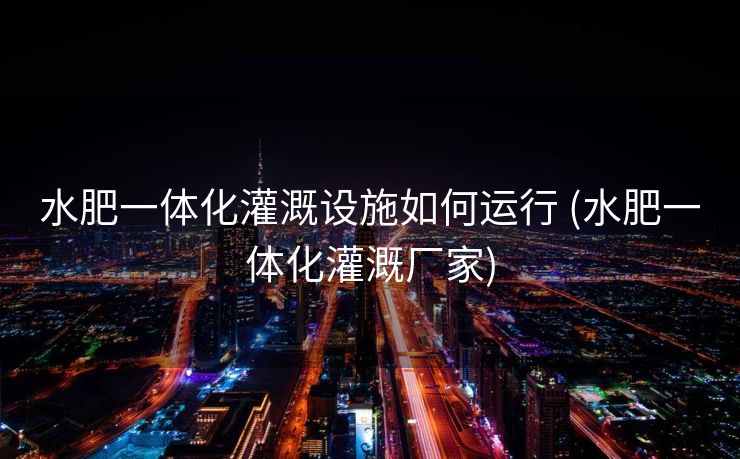 水肥一体化灌溉设施如何运行 (水肥一体化灌溉厂家)