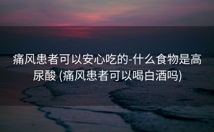 痛风患者可以安心吃的-什么食物是高尿酸 (痛风患者可以喝白酒吗)