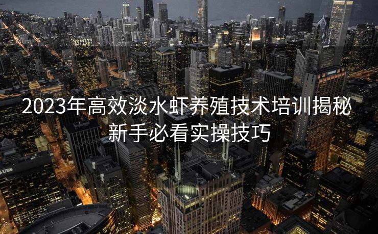 2023年高效淡水虾养殖技术培训揭秘 新手必看实操技巧