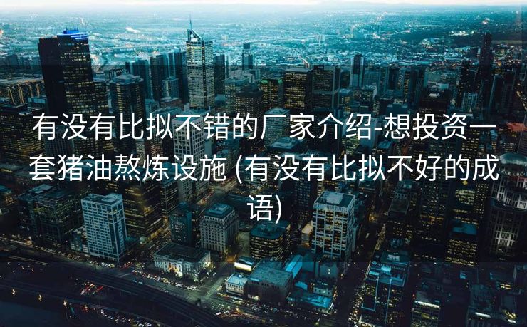 有没有比拟不错的厂家介绍-想投资一套猪油熬炼设施 (有没有比拟不好的成语)