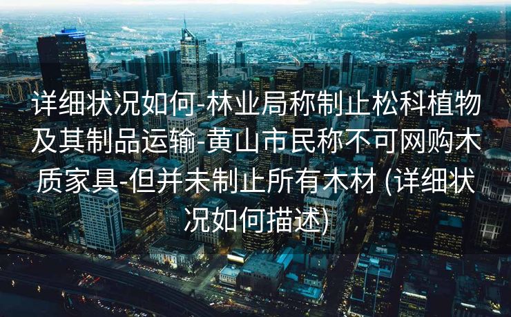 详细状况如何-林业局称制止松科植物及其制品运输-黄山市民称不可网购木质家具-但并未制止所有木材 (详细状况如何描述)