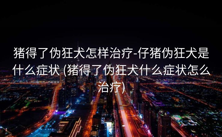 猪得了伪狂犬怎样治疗-仔猪伪狂犬是什么症状 (猪得了伪狂犬什么症状怎么治疗)
