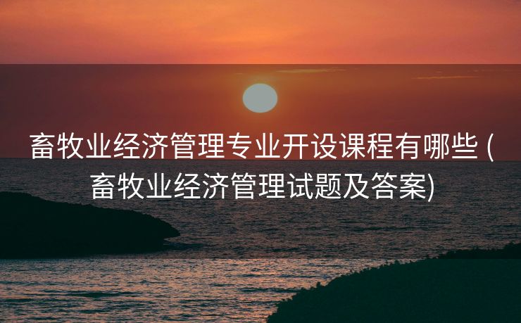 畜牧业经济管理专业开设课程有哪些 (畜牧业经济管理试题及答案)