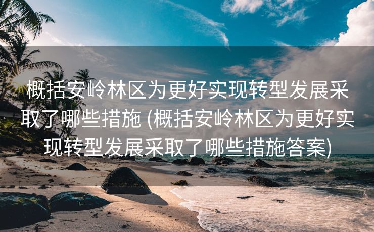概括安岭林区为更好实现转型发展采取了哪些措施 (概括安岭林区为更好实现转型发展采取了哪些措施答案)
