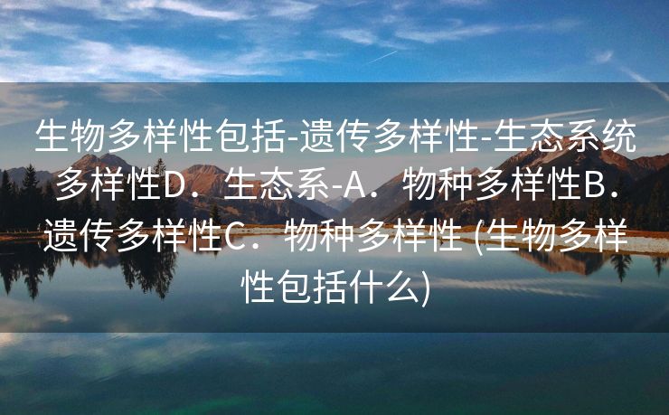 生物多样性包括-遗传多样性-生态系统多样性D．生态系-A．物种多样性B．遗传多样性C．物种多样性 (生物多样性包括什么)