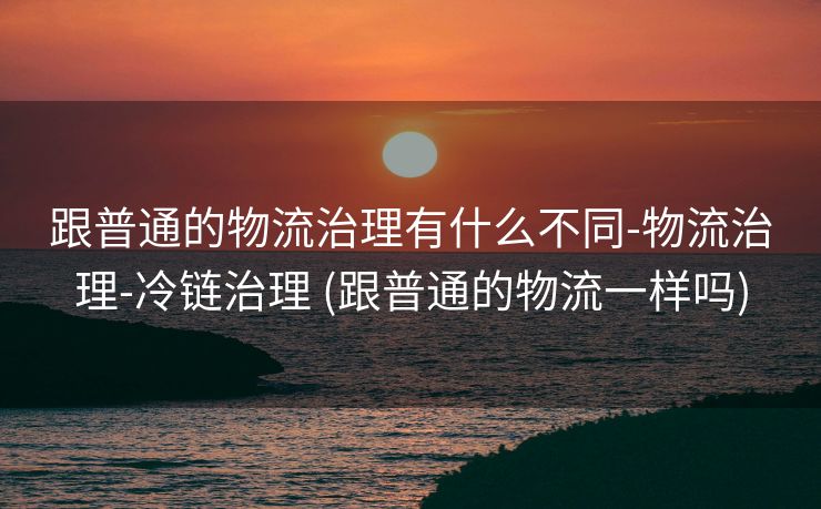 跟普通的物流治理有什么不同-物流治理-冷链治理 (跟普通的物流一样吗)