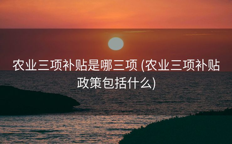 农业三项补贴是哪三项 (农业三项补贴政策包括什么)