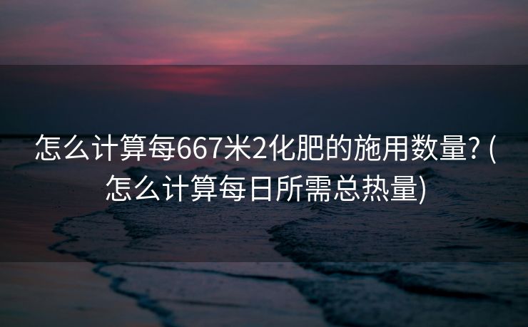 怎么计算每667米2化肥的施用数量? (怎么计算每日所需总热量)