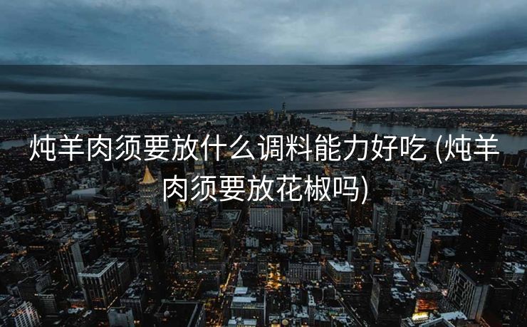 炖羊肉须要放什么调料能力好吃 (炖羊肉须要放花椒吗)