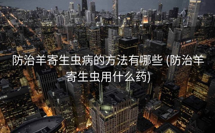 防治羊寄生虫病的方法有哪些 (防治羊寄生虫用什么药)