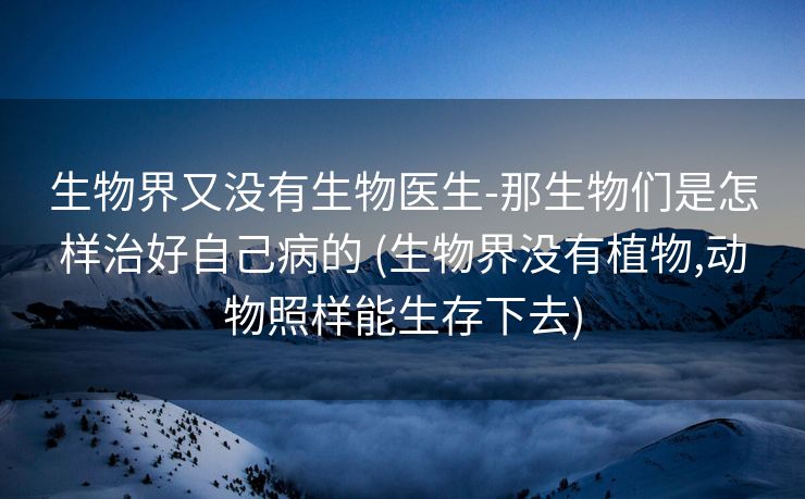 生物界又没有生物医生-那生物们是怎样治好自己病的 (生物界没有植物,动物照样能生存下去)