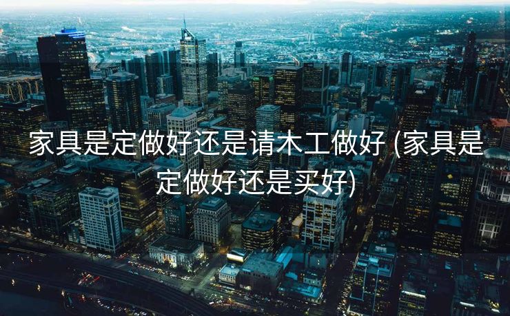 家具是定做好还是请木工做好 (家具是定做好还是买好)