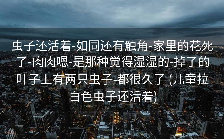 虫子还活着-如同还有触角-家里的花死了-肉肉嗯-是那种觉得湿湿的-掉了的叶子上有两只虫子-都很久了 (儿童拉白色虫子还活着)