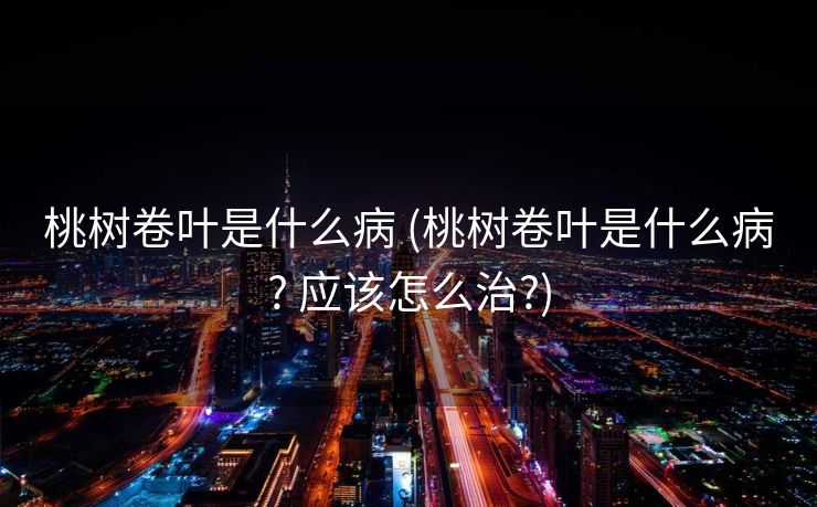桃树卷叶是什么病 (桃树卷叶是什么病? 应该怎么治?)