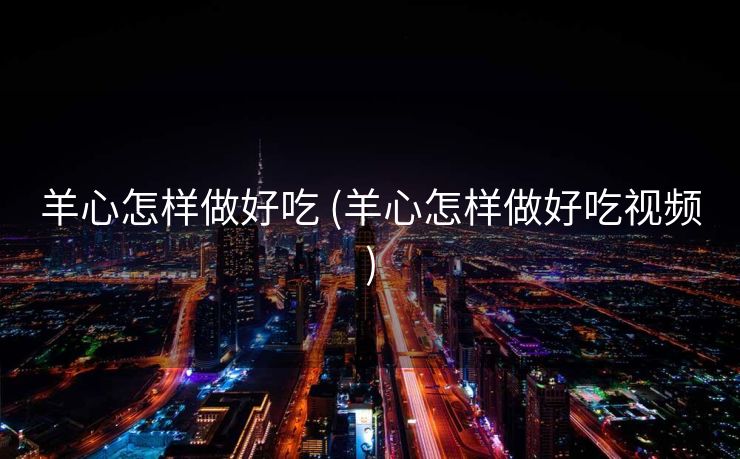 羊心怎样做好吃 (羊心怎样做好吃视频)