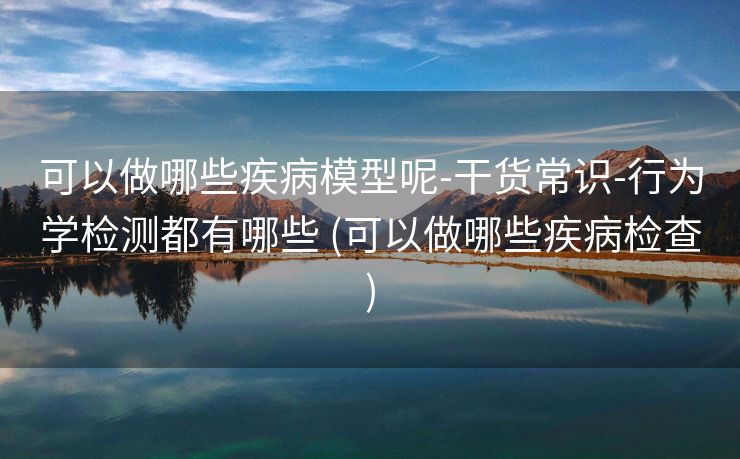 可以做哪些疾病模型呢-干货常识-行为学检测都有哪些 (可以做哪些疾病检查)