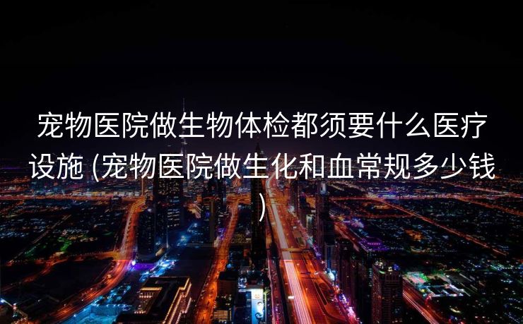 宠物医院做生物体检都须要什么医疗设施 (宠物医院做生化和血常规多少钱)