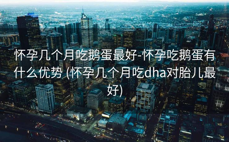 怀孕几个月吃鹅蛋最好-怀孕吃鹅蛋有什么优势 (怀孕几个月吃dha对胎儿最好)