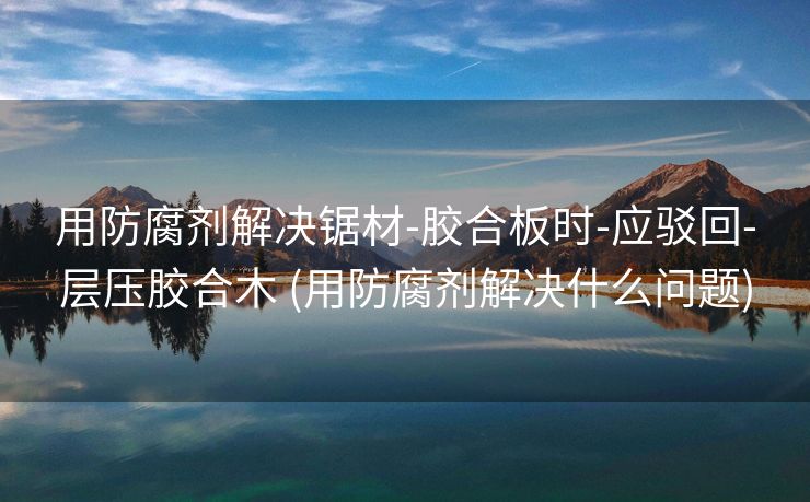 用防腐剂解决锯材-胶合板时-应驳回-层压胶合木 (用防腐剂解决什么问题)