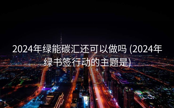 2024年绿能碳汇还可以做吗 (2024年绿书签行动的主题是)
