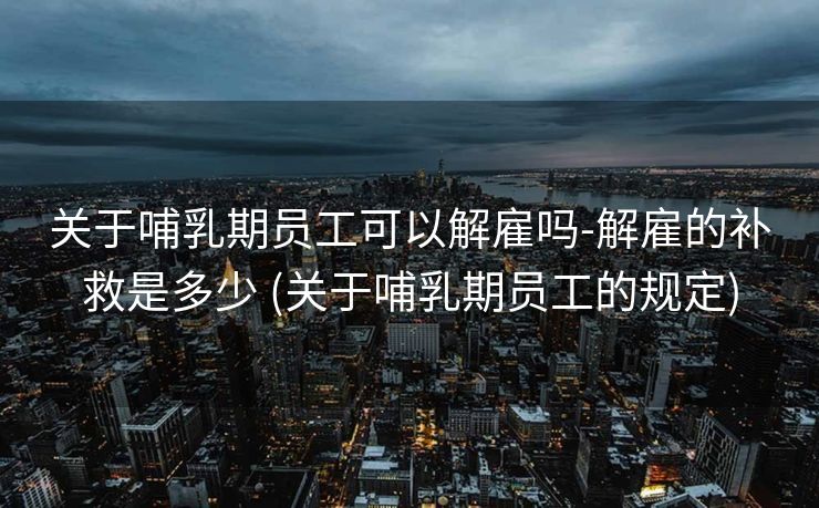 关于哺乳期员工可以解雇吗-解雇的补救是多少 (关于哺乳期员工的规定)