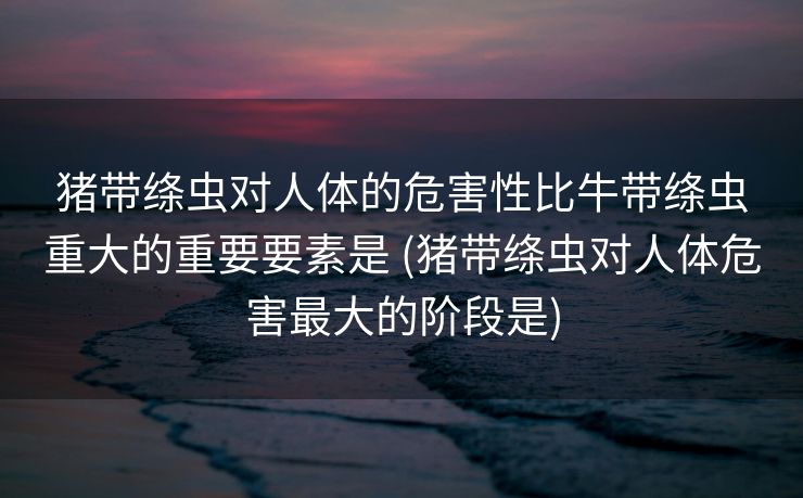 猪带绦虫对人体的危害性比牛带绦虫重大的重要要素是 (猪带绦虫对人体危害最大的阶段是)
