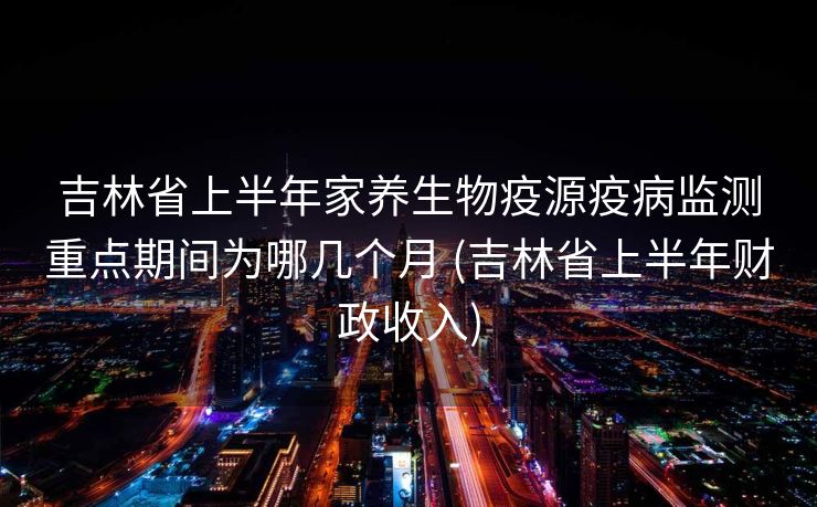 吉林省上半年家养生物疫源疫病监测重点期间为哪几个月 (吉林省上半年财政收入)