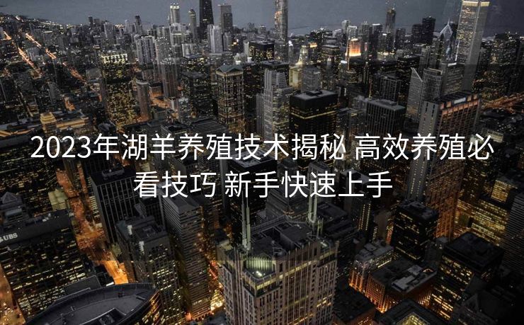 2023年湖羊养殖技术揭秘 高效养殖必看技巧 新手快速上手