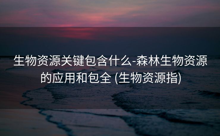 生物资源关键包含什么-森林生物资源的应用和包全 (生物资源指)