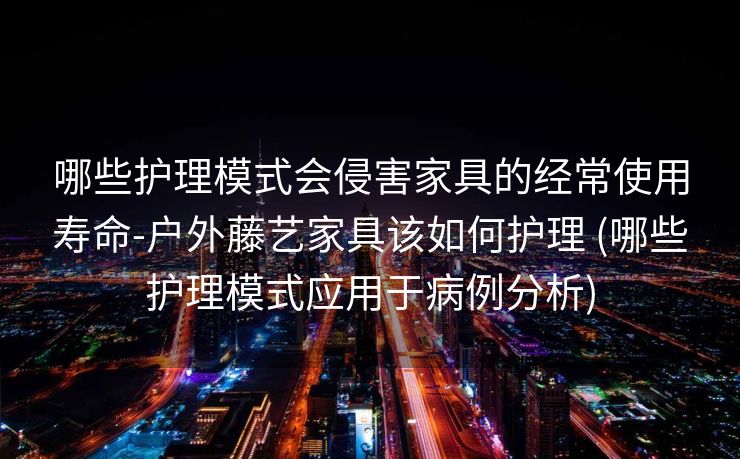 哪些护理模式会侵害家具的经常使用寿命-户外藤艺家具该如何护理 (哪些护理模式应用于病例分析)