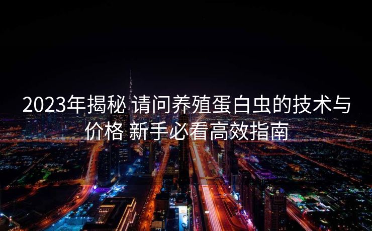 2023年揭秘 请问养殖蛋白虫的技术与价格 新手必看高效指南