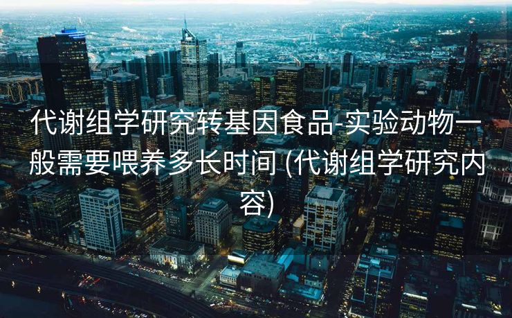 代谢组学研究转基因食品-实验动物一般需要喂养多长时间 (代谢组学研究内容)